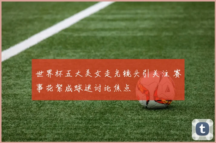 世界杯五大美女走光镜头引关注 赛事花絮成球迷讨论焦点