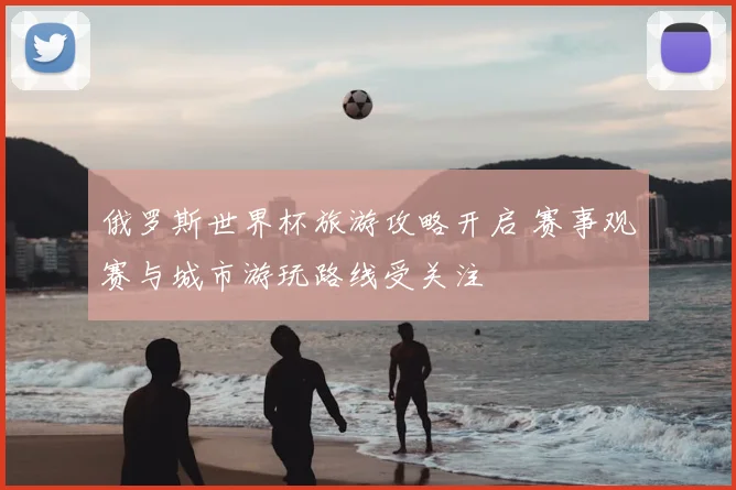 俄罗斯世界杯旅游攻略开启 赛事观赛与城市游玩路线受关注