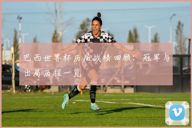 巴西世界杯历届战绩回顾：冠军与出局历程一览