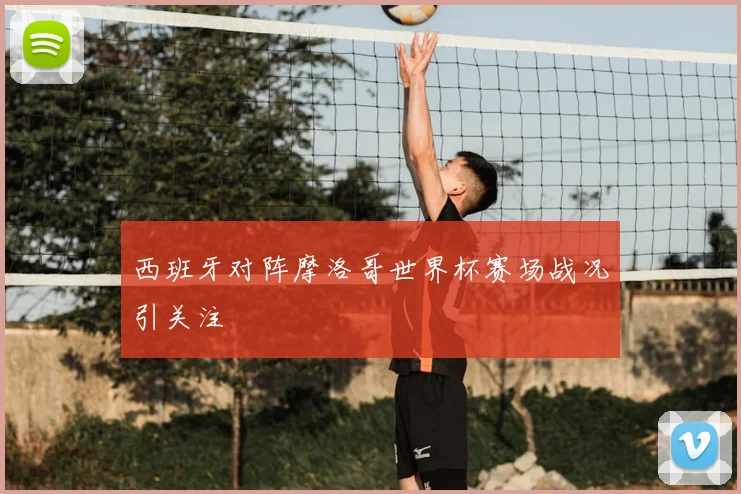 西班牙对阵摩洛哥世界杯赛场战况引关注