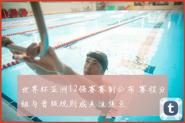 世界杯亚洲12强赛赛制公布 赛程分组与晋级规则成关注焦点