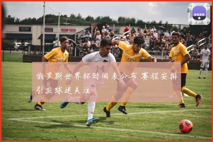 俄罗斯世界杯时间表公布 赛程安排引发球迷关注